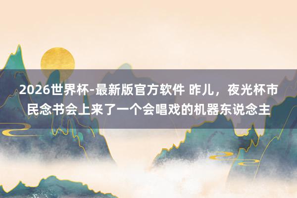 2026世界杯-最新版官方软件 昨儿，夜光杯市民念书会上来了一个会唱戏的机器东说念主