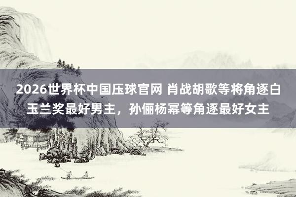 2026世界杯中国压球官网 肖战胡歌等将角逐白玉兰奖最好男主，孙俪杨幂等角逐最好女主