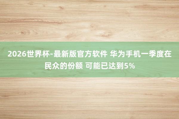 2026世界杯-最新版官方软件 华为手机一季度在民众的份额 可能已达到5%