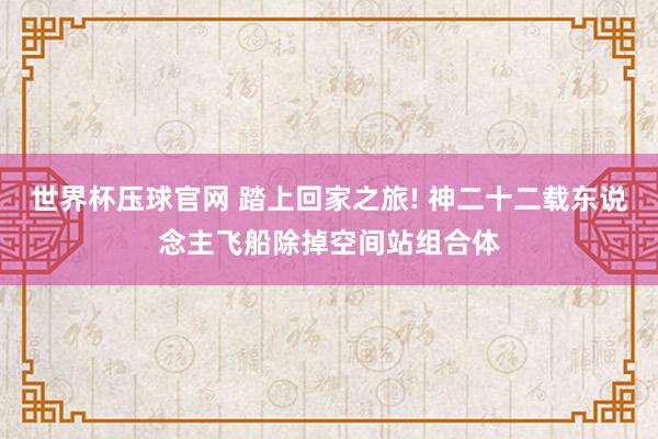 世界杯压球官网 踏上回家之旅! 神二十二载东说念主飞船除掉空间站组合体
