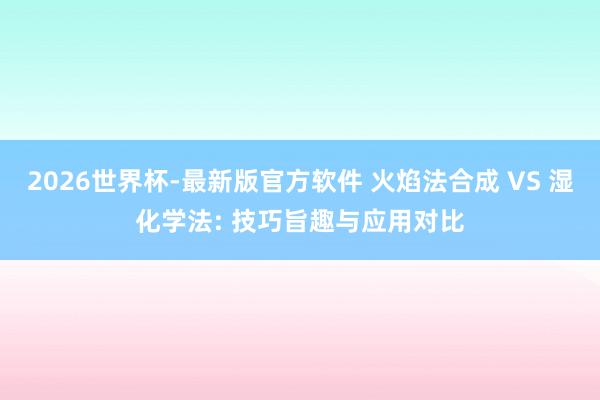 2026世界杯-最新版官方软件 火焰法合成 VS 湿化学法: 技巧旨趣与应用对比