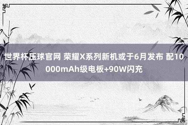 世界杯压球官网 荣耀X系列新机或于6月发布 配10000mAh级电板+90W闪充