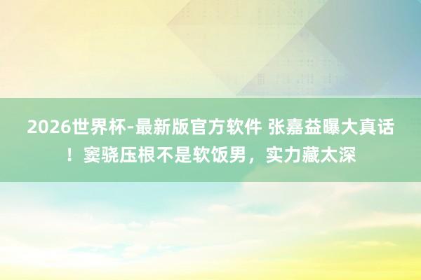 2026世界杯-最新版官方软件 张嘉益曝大真话！窦骁压根不是软饭男，实力藏太深