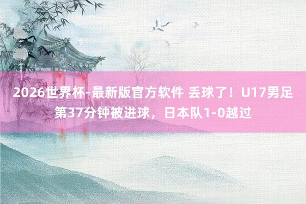 2026世界杯-最新版官方软件 丢球了！U17男足第37分钟被进球，日本队1-0越过