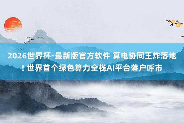 2026世界杯-最新版官方软件 算电协同王炸落地! 世界首个绿色算力全栈AI平台落户呼市