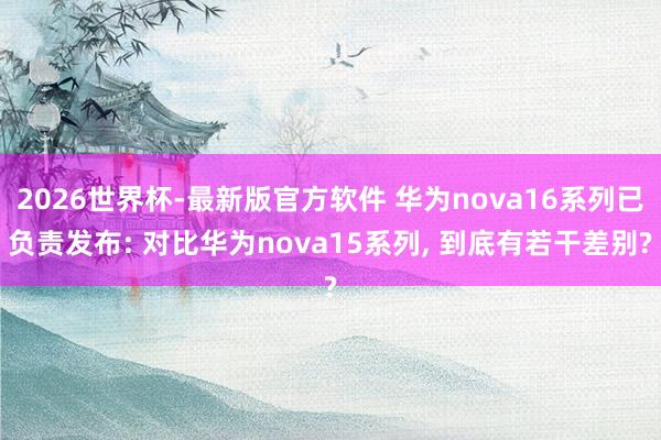 2026世界杯-最新版官方软件 华为nova16系列已负责发布: 对比华为nova15系列， 到底有若干差别?