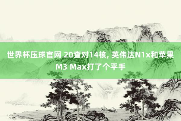 世界杯压球官网 20查对14核， 英伟达N1x和苹果M3 Max打了个平手