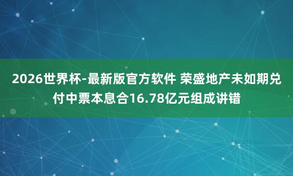 2026世界杯-最新版官方软件 荣盛地产未如期兑付中票本息合16.78亿元组成讲错