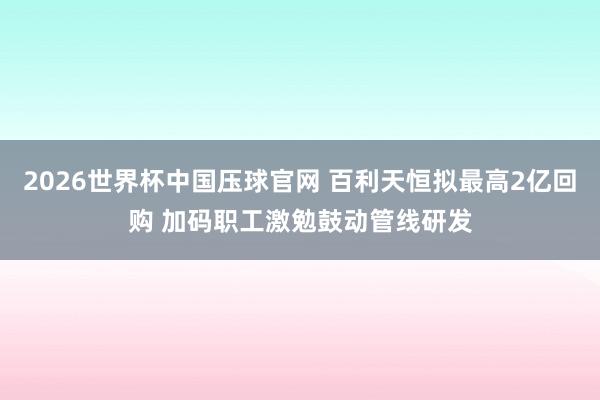 2026世界杯中国压球官网 百利天恒拟最高2亿回购 加码职工激勉鼓动管线研发