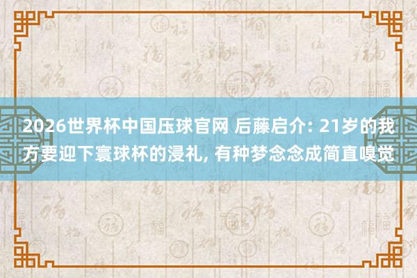2026世界杯中国压球官网 后藤启介: 21岁的我方要迎下寰球杯的浸礼， 有种梦念念成简直嗅觉