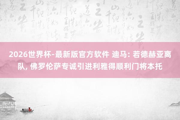 2026世界杯-最新版官方软件 迪马: 若德赫亚离队， 佛罗伦萨专诚引进利雅得顺利门将本托