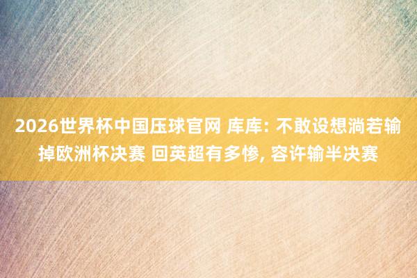 2026世界杯中国压球官网 库库: 不敢设想淌若输掉欧洲杯决赛 回英超有多惨， 容许输半决赛