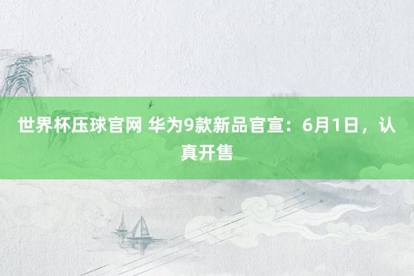 世界杯压球官网 华为9款新品官宣：6月1日，认真开售