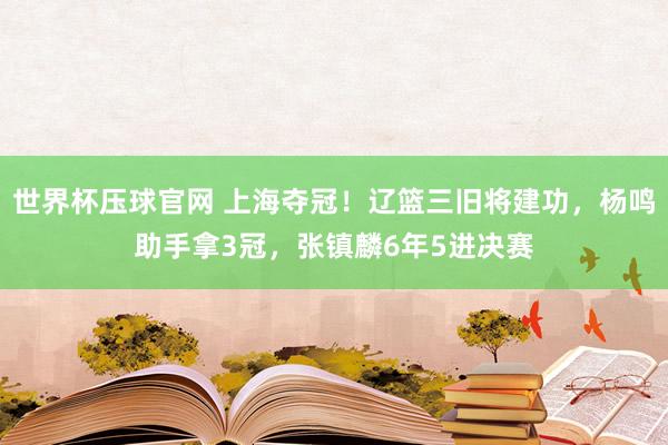 世界杯压球官网 上海夺冠！辽篮三旧将建功，杨鸣助手拿3冠，张镇麟6年5进决赛