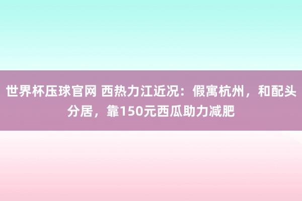 世界杯压球官网 西热力江近况：假寓杭州，和配头分居，靠150元西瓜助力减肥
