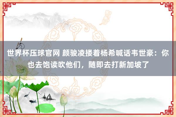 世界杯压球官网 颜骏凌搂着杨希喊话韦世豪:你也去饱读吹他们,随即去打新加坡了