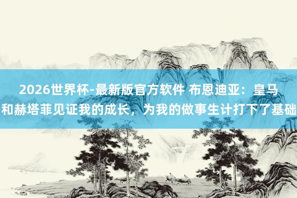 2026世界杯-最新版官方软件 布恩迪亚：皇马和赫塔菲见证我的成长，为我的做事生计打下了基础