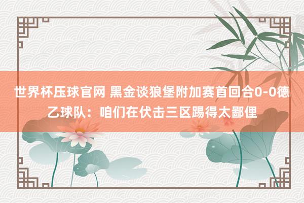 世界杯压球官网 黑金谈狼堡附加赛首回合0-0德乙球队：咱们在伏击三区踢得太鄙俚