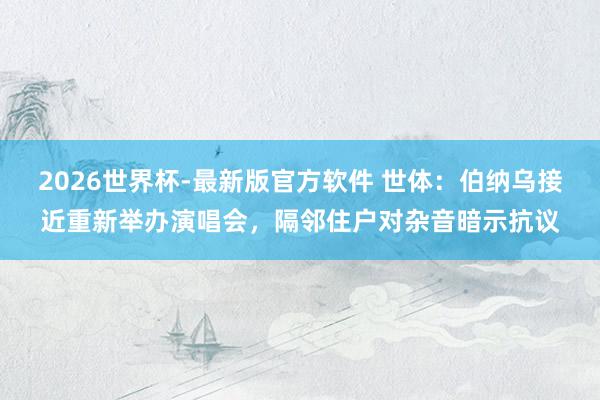 2026世界杯-最新版官方软件 世体：伯纳乌接近重新举办演唱会，隔邻住户对杂音暗示抗议
