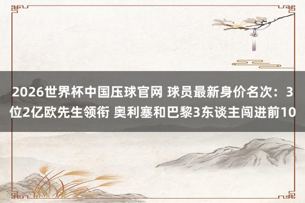 2026世界杯中国压球官网 球员最新身价名次：3位2亿欧先生领衔 奥利塞和巴黎3东谈主闯进前10