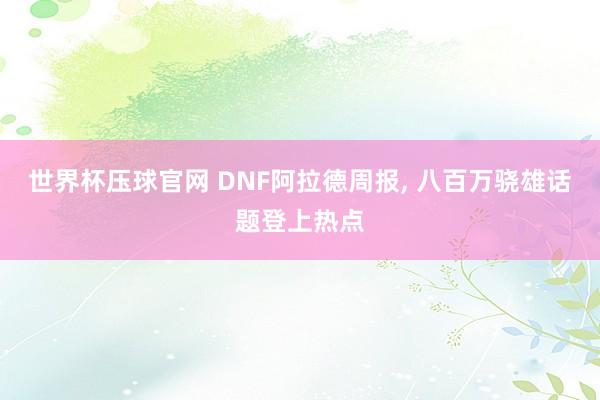 世界杯压球官网 DNF阿拉德周报， 八百万骁雄话题登上热点
