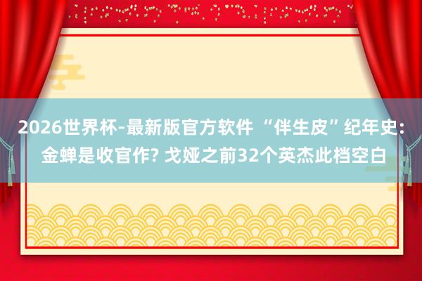 2026世界杯-最新版官方软件 “伴生皮”纪年史: 金蝉是收官作? 戈娅之前32个英杰此档空白