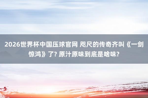 2026世界杯中国压球官网 咫尺的传奇齐叫《一剑惊鸿》了? 原汁原味到底是啥味?