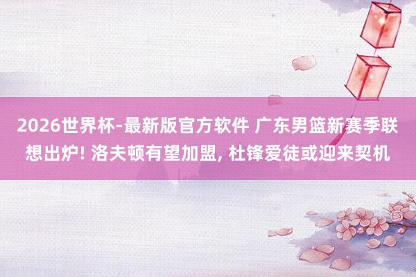 2026世界杯-最新版官方软件 广东男篮新赛季联想出炉! 洛夫顿有望加盟， 杜锋爱徒或迎来契机