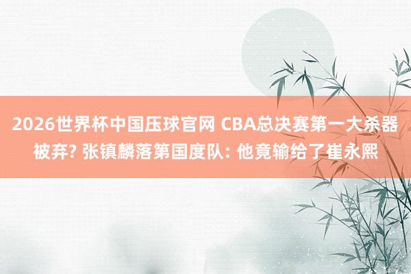 2026世界杯中国压球官网 CBA总决赛第一大杀器被弃? 张镇麟落第国度队: 他竟输给了崔永熙