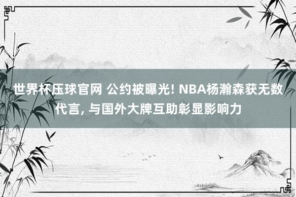 世界杯压球官网 公约被曝光! NBA杨瀚森获无数代言， 与国外大牌互助彰显影响力