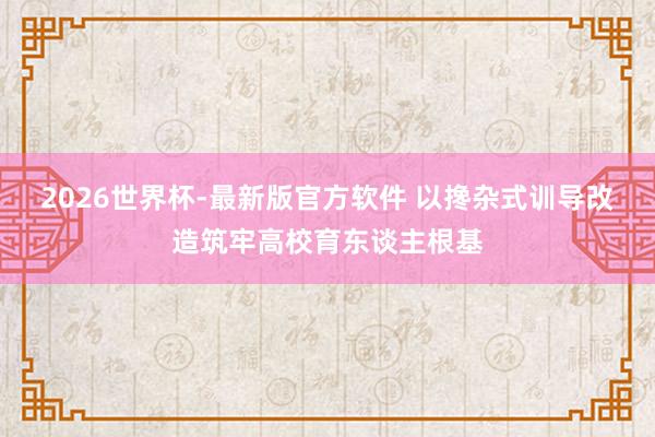 2026世界杯-最新版官方软件 以搀杂式训导改造筑牢高校育东谈主根基