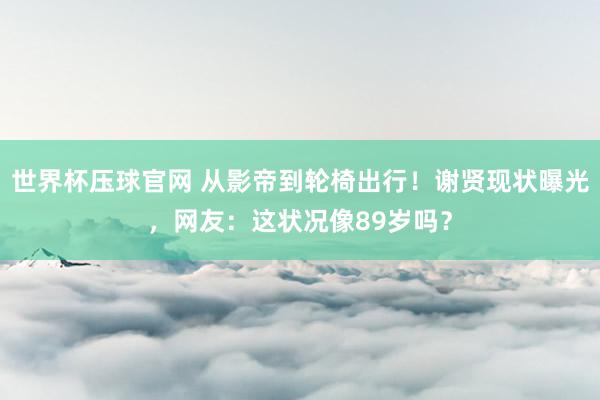 世界杯压球官网 从影帝到轮椅出行！谢贤现状曝光，网友：这状况像89岁吗？