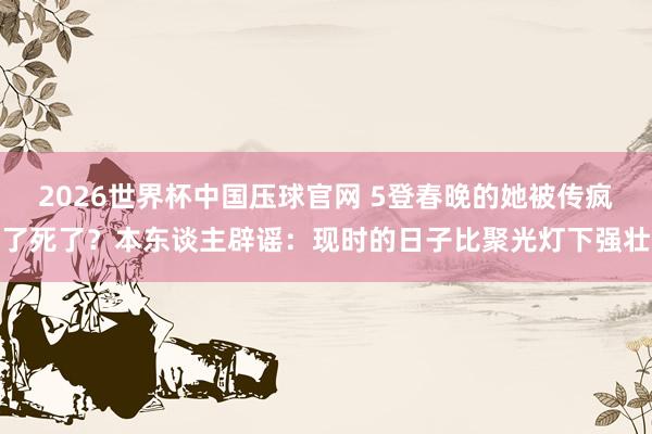2026世界杯中国压球官网 5登春晚的她被传疯了死了？本东谈主辟谣：现时的日子比聚光灯下强壮