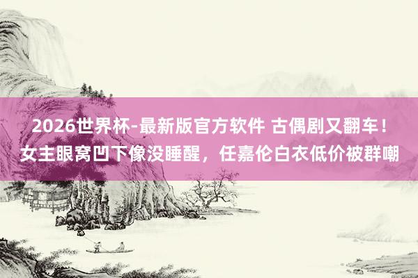 2026世界杯-最新版官方软件 古偶剧又翻车！女主眼窝凹下像没睡醒，任嘉伦白衣低价被群嘲