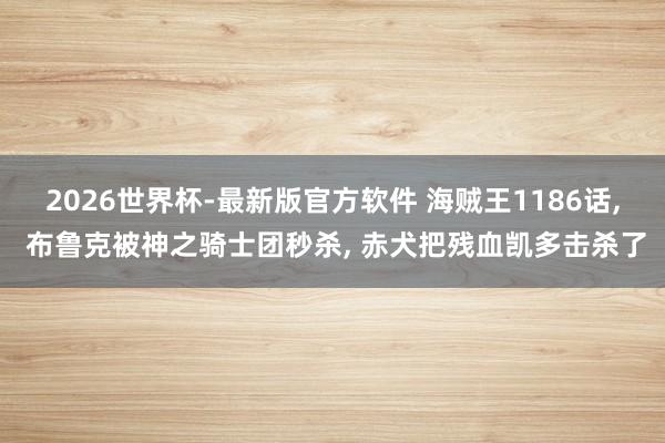 2026世界杯-最新版官方软件 海贼王1186话， 布鲁克被神之骑士团秒杀， 赤犬把残血凯多击杀了
