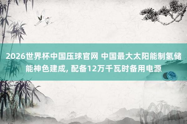2026世界杯中国压球官网 中国最大太阳能制氢储能神色建成， 配备12万千瓦时备用电源