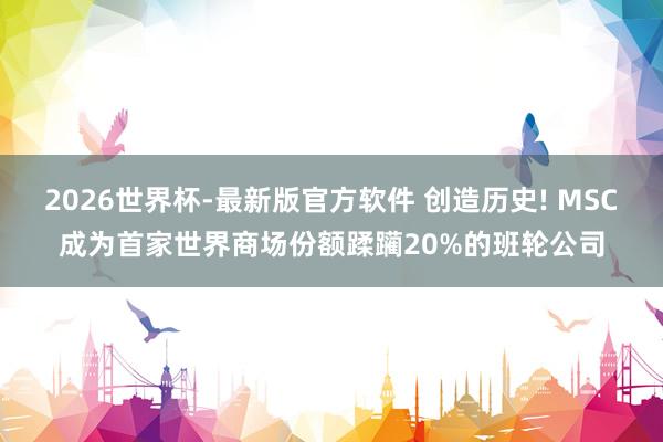 2026世界杯-最新版官方软件 创造历史! MSC成为首家世界商场份额蹂躏20%的班轮公司