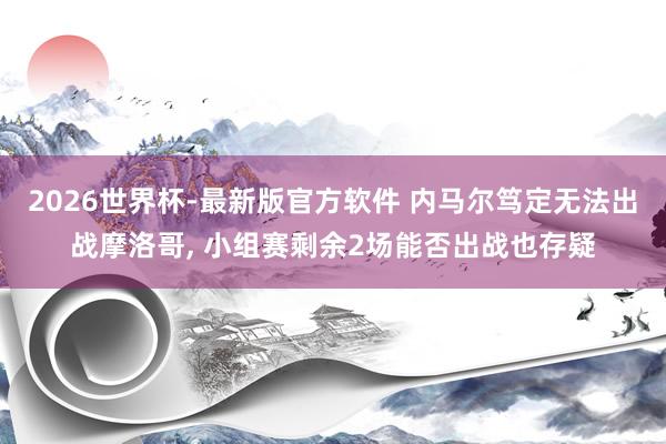 2026世界杯-最新版官方软件 内马尔笃定无法出战摩洛哥， 小组赛剩余2场能否出战也存疑