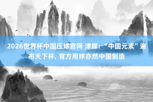 2026世界杯中国压球官网 津媒: “中国元素”遍布天下杯， 官方用球亦然中国制造