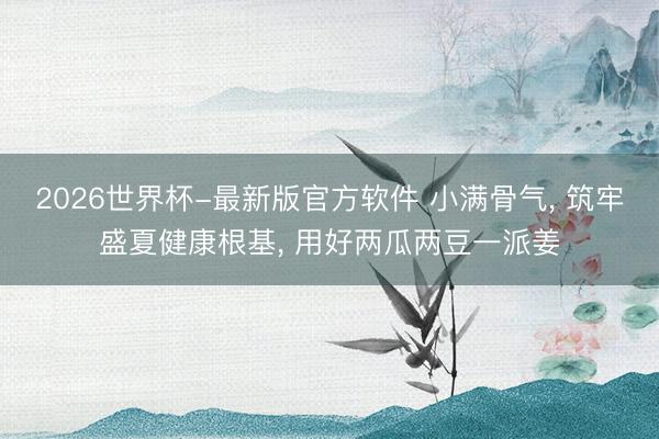 2026世界杯-最新版官方软件 小满骨气， 筑牢盛夏健康根基， 用好两瓜两豆一派姜