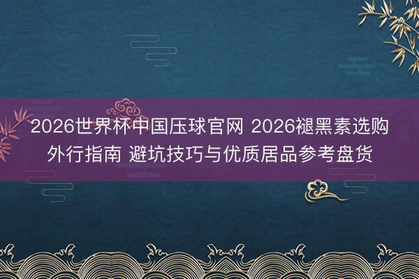 2026世界杯中国压球官网 2026褪黑素选购外行指南 避坑技巧与优质居品参考盘货