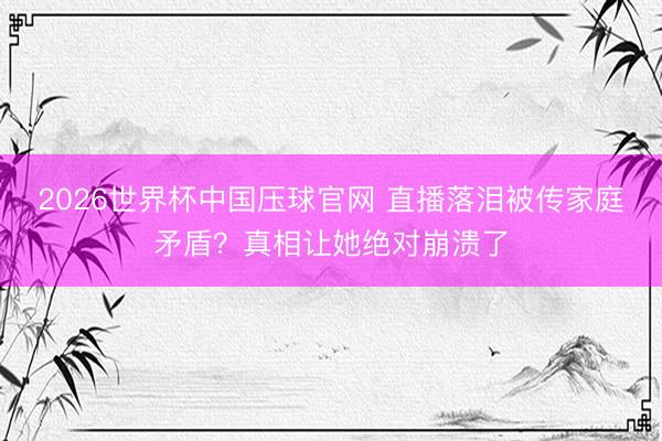 2026世界杯中国压球官网 直播落泪被传家庭矛盾？真相让她绝对崩溃了