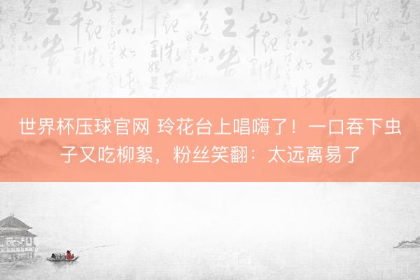 世界杯压球官网 玲花台上唱嗨了！一口吞下虫子又吃柳絮，粉丝笑翻：太远离易了