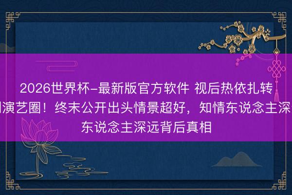2026世界杯-最新版官方软件 视后热依扎转眼文告暂别演艺圈！终末公开出头情景超好，知情东说念主深远背后真相