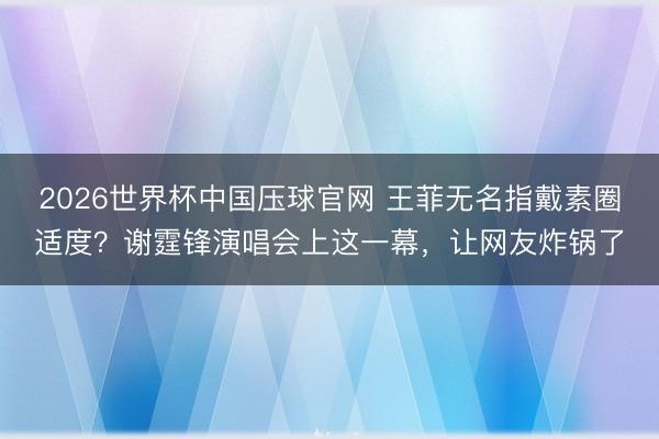 2026世界杯中国压球官网 王菲无名指戴素圈适度？谢霆锋演唱会上这一幕，让网友炸锅了