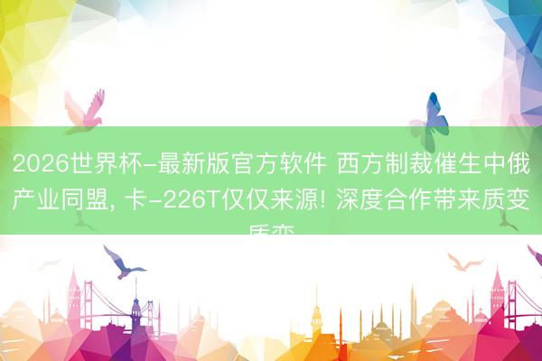 2026世界杯-最新版官方软件 西方制裁催生中俄产业同盟， 卡-226T仅仅来源! 深度合作带来质变