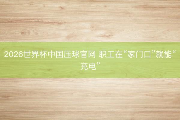 2026世界杯中国压球官网 职工在“家门口”就能“充电”