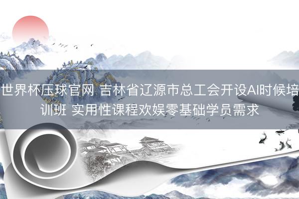 世界杯压球官网 吉林省辽源市总工会开设AI时候培训班 实用性课程欢娱零基础学员需求
