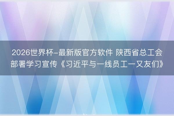 2026世界杯-最新版官方软件 陕西省总工会部署学习宣传《习近平与一线员工一又友们》