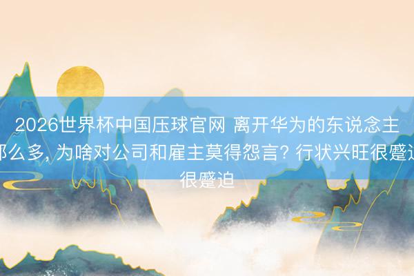 2026世界杯中国压球官网 离开华为的东说念主那么多, 为啥对公司和雇主莫得怨言? 行状兴旺很蹙迫